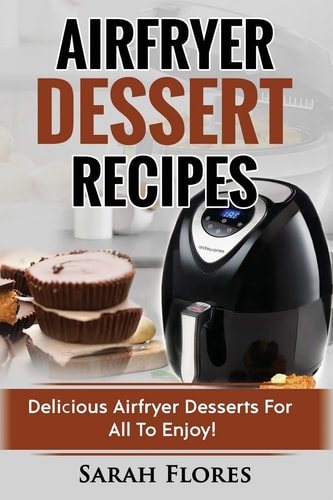 Airfryer Dessert Recipes: Create Delcious Airfryer Dessert Recipes For The Whole Family, Healthy Vegan Clean Eating Options, American Classics, Cakes, Donuts, Fruity Desserts. Tasty Airfryer Cookbook