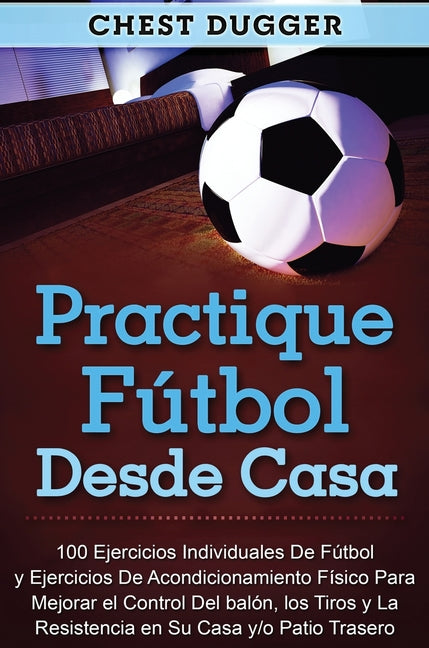 Practique futbol desde casa: 100 ejercicios individuales de futbol y ejercicios de acondicionamiento fisico para mejorar el control del balon, los tir