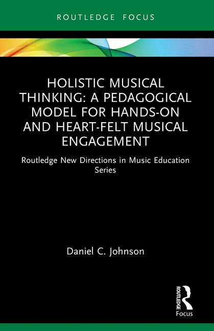 Holistic Musical Thinking: A Pedagogical Model for Hands-On and Heart-Felt Musical Engagement: Routledge New Directions in Music Education Series