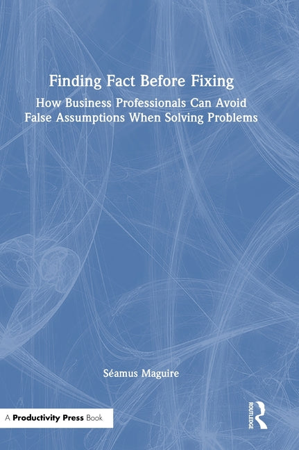 Finding Fact Before Fixing: How Business Professionals Can Avoid False Assumptions When Solving Problems