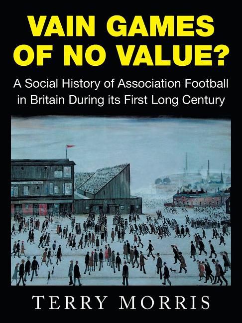 Vain Games of No Value?: A Social History of Association Football in Britain During its First Long Century