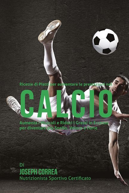 Ricette di Piatti per aumentare le prestazioni nel Calcio: Aumenta i Muscoli e Riduci i Grassi in Eccesso per diventare piu Snello, Veloce e Forte