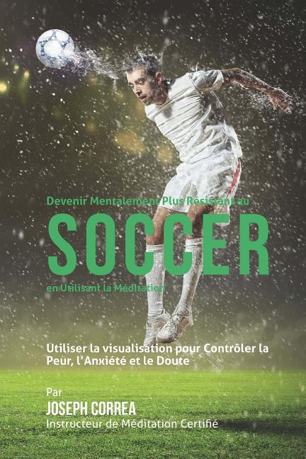 Devenir Mentalement Plus Resistance au Soccer en utilisant la Meditation: Utiliser la Visualisation pour Controler la Peur, lAnxiete et le Doute