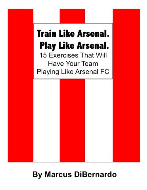 Train Like Arsenal. Play Like Arsenal.: 15 Training Ground Exercises That Will Have Your Team Playing Like Arsenal FC.