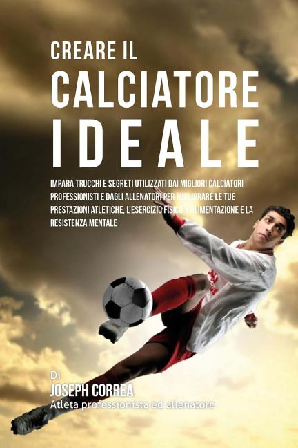 Creare il Calciatore Ideale: Impara Trucchi E Segreti Utilizzati Dai Migliori Calciatori Professionisti E Dagli Allenatori Per Migliorare Le Tue Pr