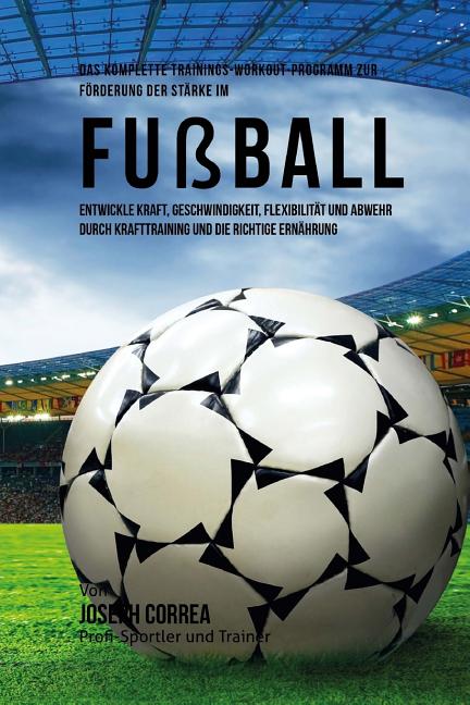 Das komplette Trainings-Workout-Programm zur Forderung der Starke im Fussball: Entwickle Kraft, Geschwindigkeit, Flexibilitat und Abwehr durch Krafttraini