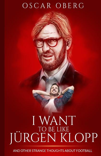 I Want to Be Like Jurgen Klopp: And Other Strange Thoughts About Football