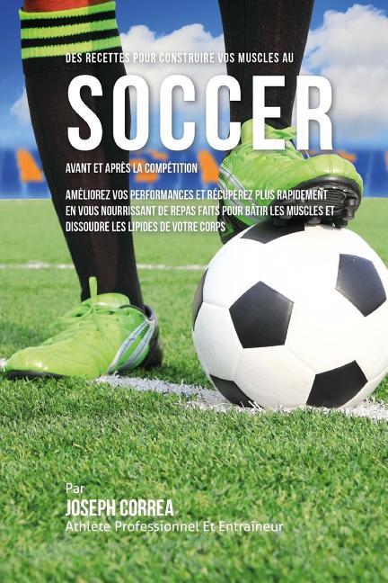 Des Recettes Pour Construire Vos Muscles Au Soccer Avant Et Apres La Competition: Ameliorez Vos Performances Et Recuperez Plus Rapidement En Vous Nour