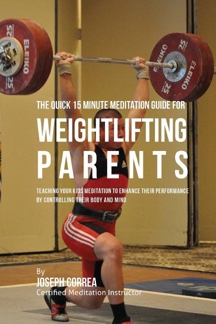The Quick 15 Minute Meditation Guide for Weightlifting Parents: Teaching Your Kids Meditation to Enhance Their Performance by Controlling Their Body and M