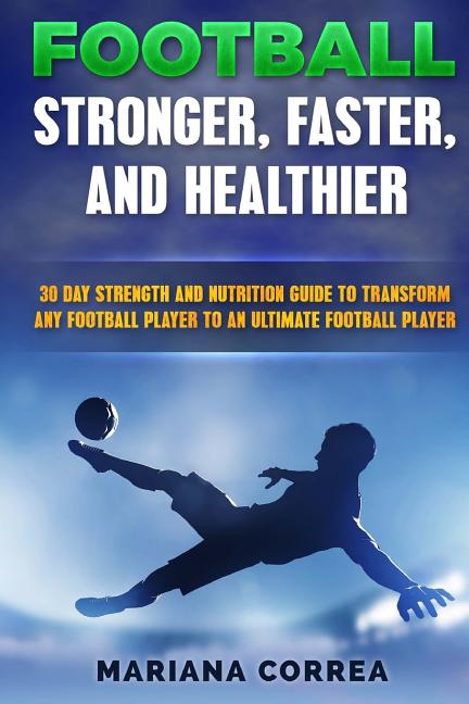 FOOTBALL FASTER, STRONGER and HEALTHIER: 30 DAY STRENGTH AND NUTRITION GUIDE TO TRANSFORM ANY FOOTBALL PLAYER INTO An ULTIMATE FOOTBALL PLAYER