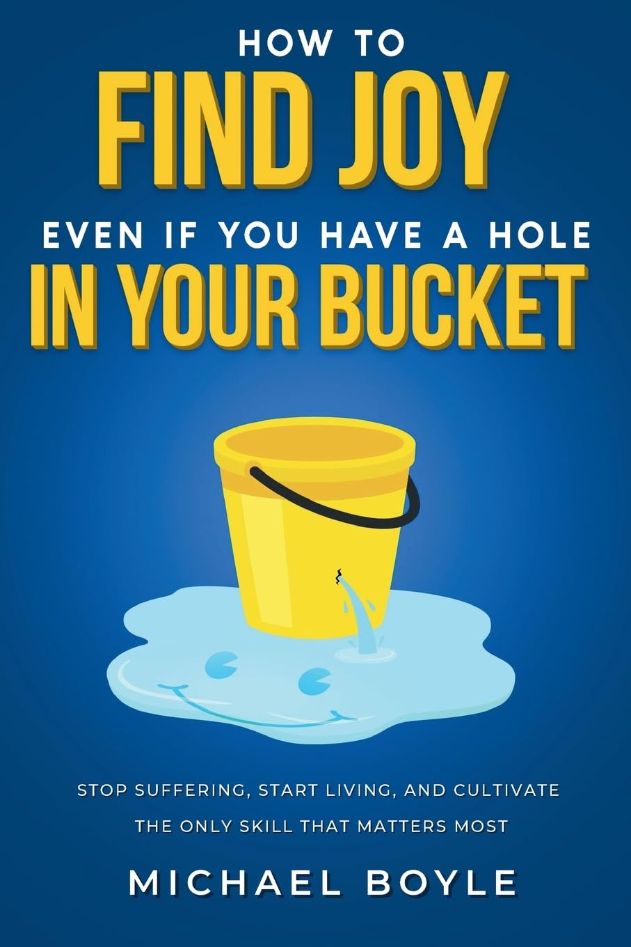 How to Find Joy Even If You Have a Hole in Your Bucket: Stop Suffering, Start Living, and Cultivate the Only Skill that Matters Most