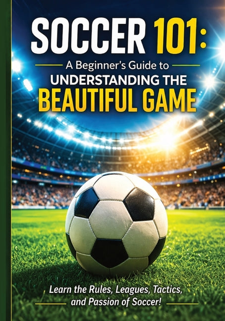 Soccer 101: A Beginner's Guide to Understanding the Beautiful Game: Everything You Need to Know to Watch, Understand, and Enjoy Soccer Rules, Position