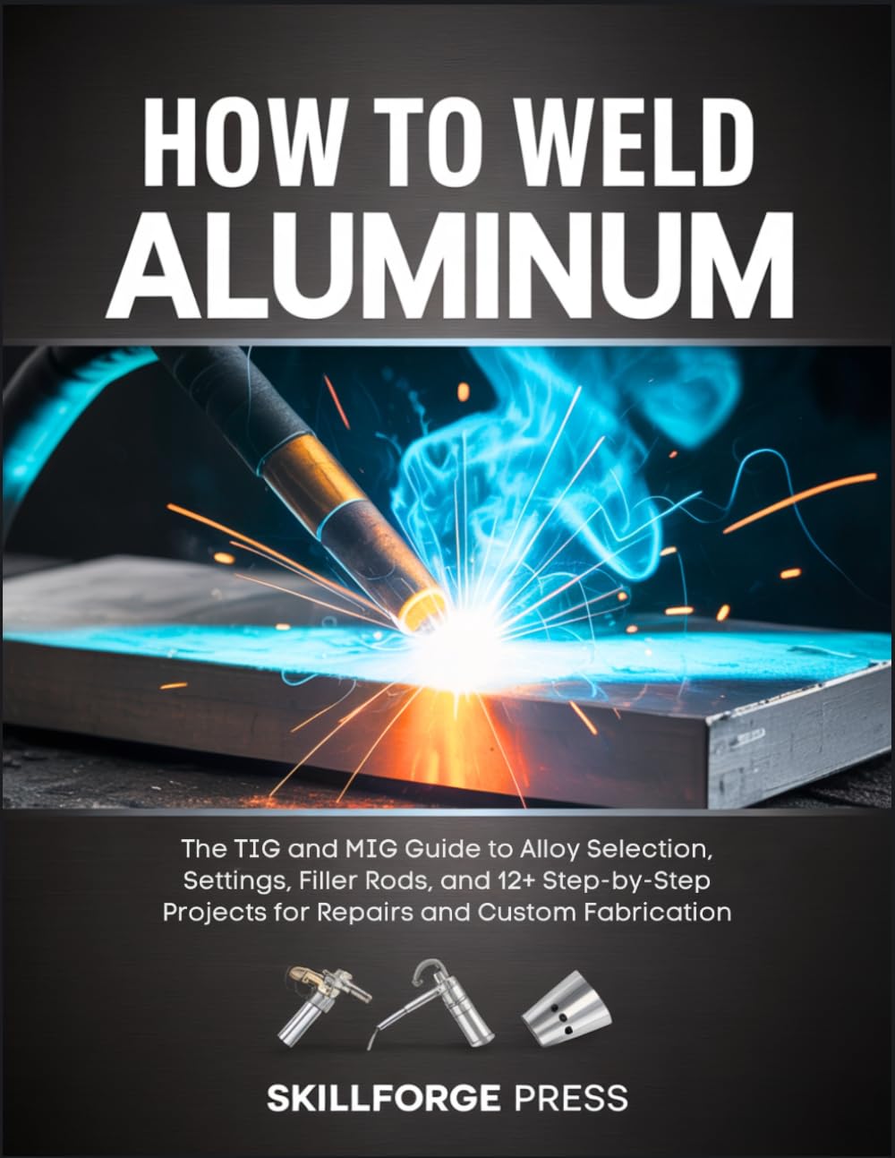 How to Weld Aluminum: The TIG and MIG Guide to Alloy Selection, Settings, Filler Rods, and 12+ Step-by-Step Projects for Repairs and Custom Fabricatio
