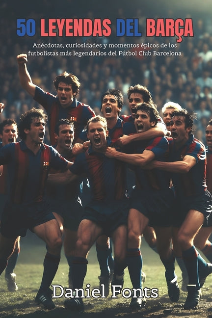50 Leyendas del Barca: Anecdotas, curiosidades y momentos epicos de los futbolistas mas legendarios del Futbol Club Barcelona