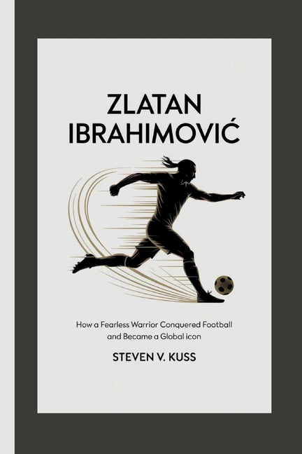 Zlatan Ibrahimovic: How a Fearless Warrior Conquered Football and Became a Global Icon