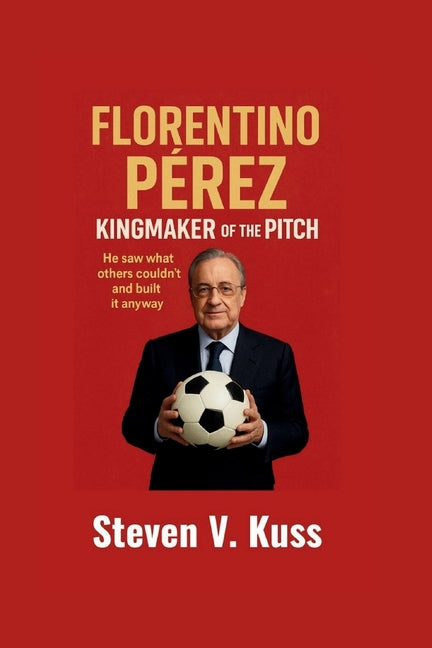 Florentino Perez: Kingmaker Of The Pitch: He saw what others couldn't and built it anyway