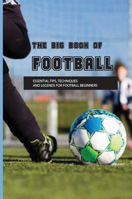 The Big Book Of Football: Essential Tips, Techniques And Legends For Football Beginners: Soccer Basics Skills