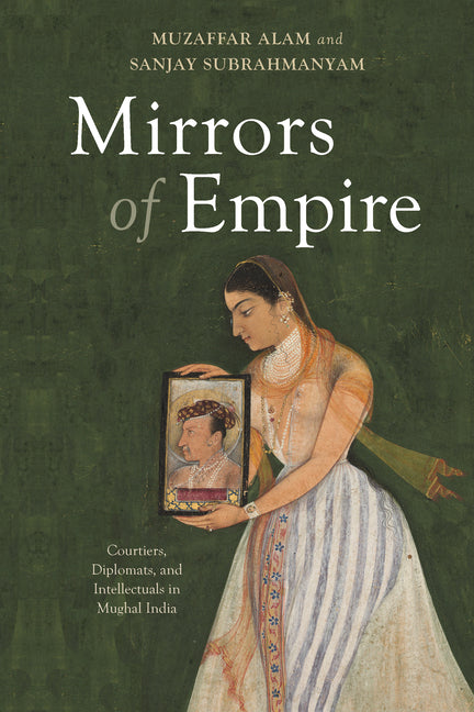 Mirrors of Empire: Courtiers, Diplomats, and Intellectuals in Mughal India