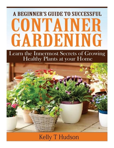 A Beginner?s Guide to Successful Container Gardening: Learn the Innermost Secrets of Growing Healthy Plants at your Home