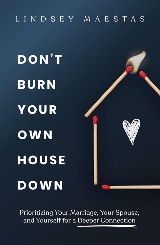 Don't Burn Your Own House Down: Prioritizing Your Marriage, Your Spouse, and Yourself for a Deeper Connection