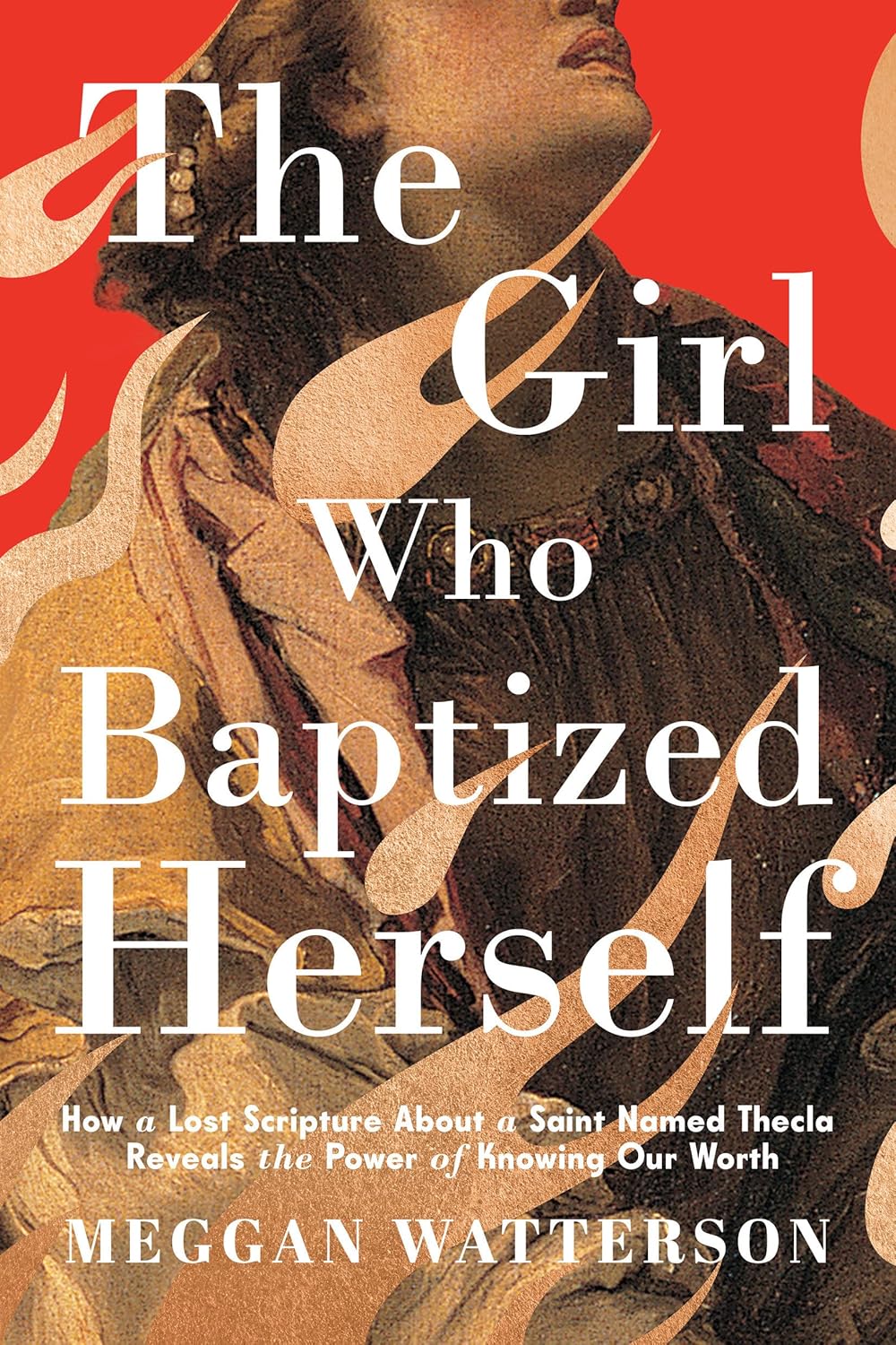 Girl Who Baptized Herself: How a Lost Scripture about a Saint Named Thecla Reveals the Power of Knowing Our Worth
