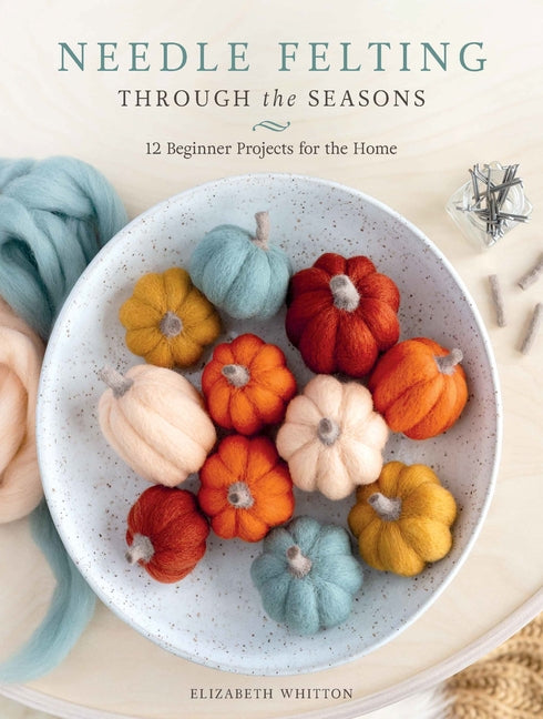 Needle Felting Through the Seasons: 12 Beginner Projects for the Home