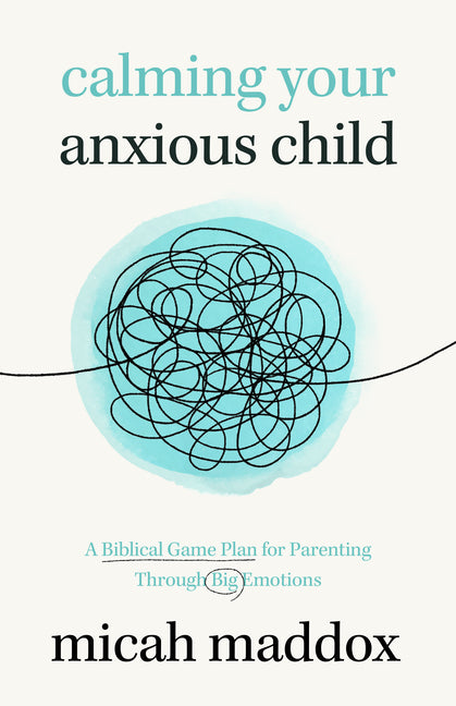 Calming Your Anxious Child: A Biblical Game Plan for Parenting Through Big Emotions