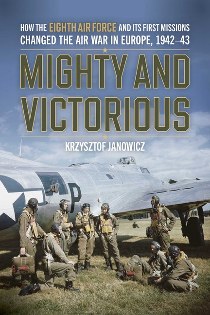 Mighty and Victorious: How the Eighth Air Force and Its First Missions Changed the Air War in Europe, 1942-43