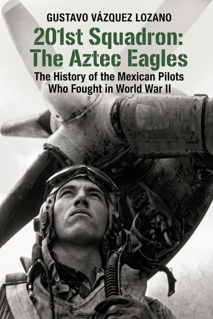 201st Squadron: The Aztec Eagles: The History of the Mexican Pilots Who Fought in World War II