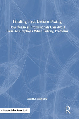 Finding Fact Before Fixing: How Business Professionals Can Avoid False Assumptions When Solving Problems