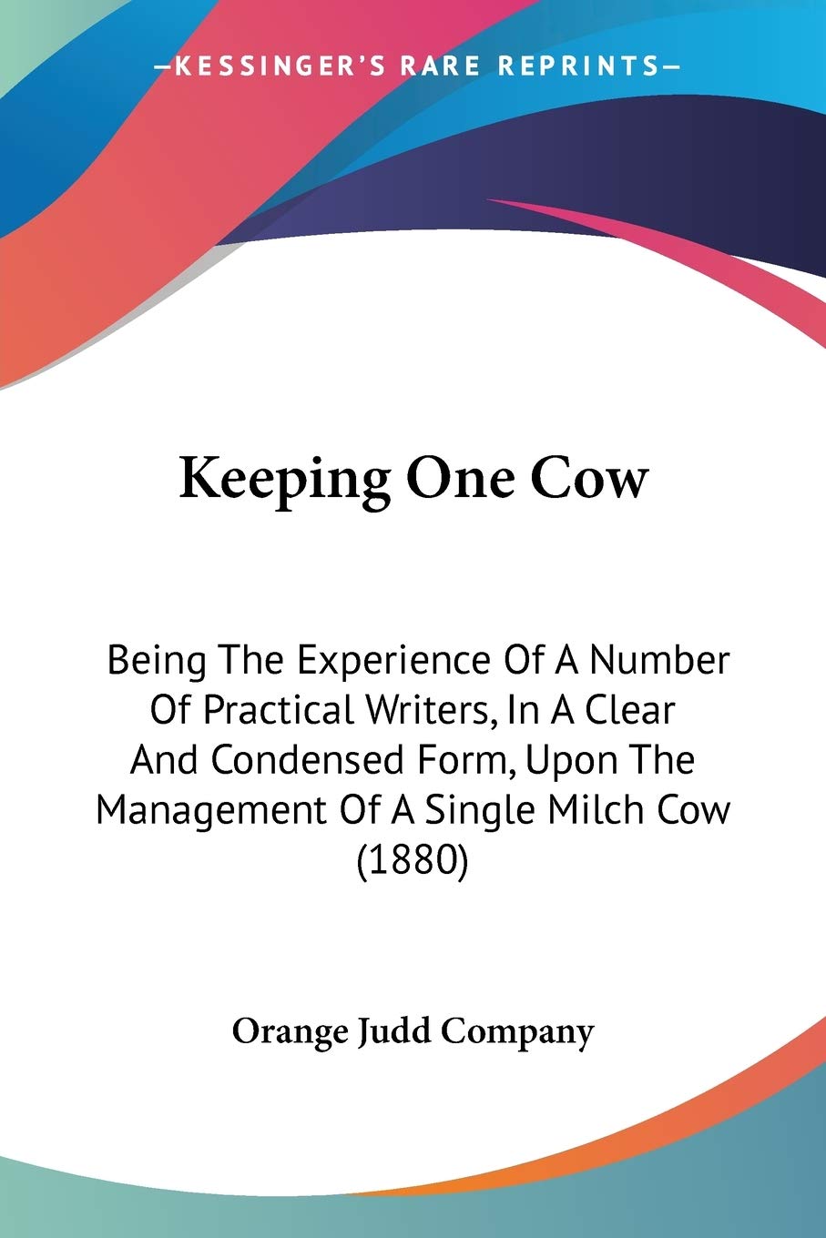 Keeping One Cow: Being The Experience Of A Number Of Practical Writers, In A Clear And Condensed Form, Upon The Management Of A Single Milch Cow (1880