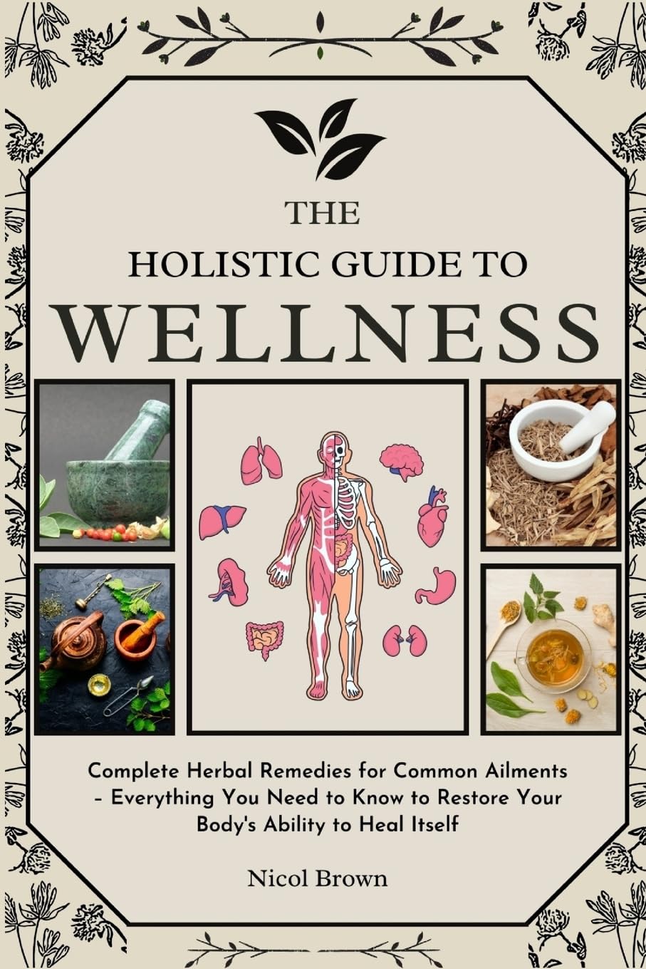 Holistic Guide to Wellness Complete Herbal Remedies for Common Ailments - Everything You Need to Know to Restore Your Body's Ability to Heal Itself
