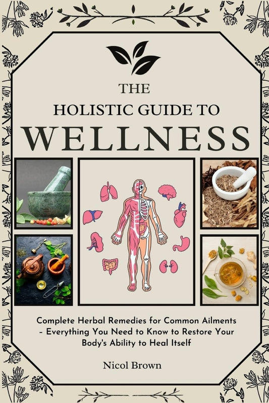 Holistic Guide to Wellness Complete Herbal Remedies for Common Ailments - Everything You Need to Know to Restore Your Body's Ability to Heal Itself