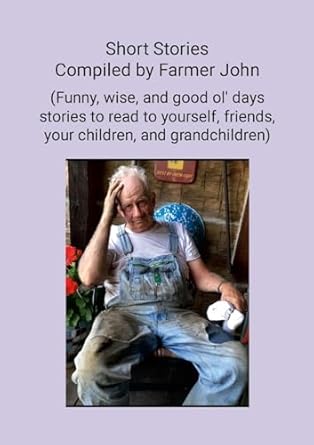 Short Stories Compiled by Farmer John (Funny, wise and good ol' days stories to read to yourself, friends, your children and grandchildren)