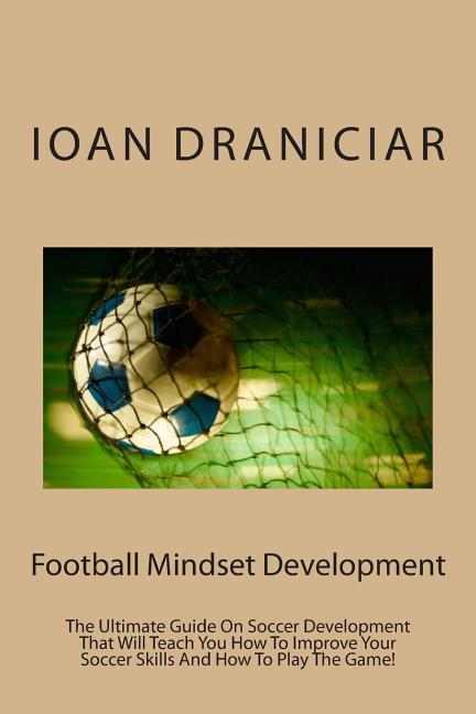 Football Mindset Development: The Ultimate Guide On Soccer Development That Will Teach You How To Become A Soccer Player, How To Improve Soccer Skil