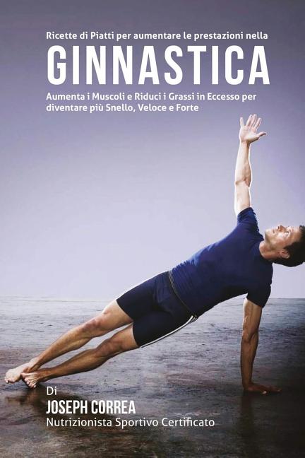 Ricette di Piatti per aumentare le prestazioni nella Ginnastica: Aumenta i Muscoli e Riduci i Grassi in Eccesso per diventare piu Snello, Veloce e For