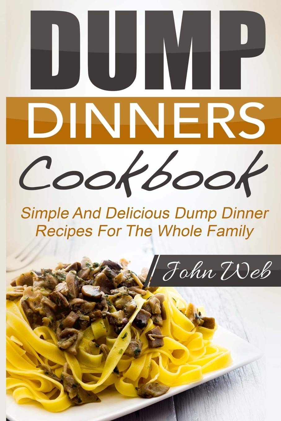 Dump Dinners: Dump Dinners Cookbook - Simple And Delicious Dump Dinner Recipes For The Whole Family