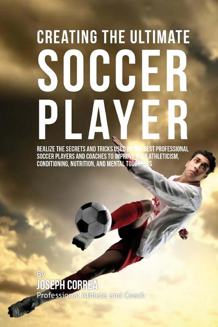 Creating the Ultimate Soccer Player: Realize the Secrets and Tricks Used by the Best Professional Soccer Players and Coaches to Improve Your Athletici