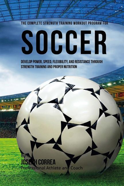 The Complete Strength Training Workout Program for Soccer: Develop power, speed, flexibility, and resistance through strength training and proper nutritio