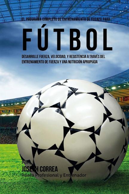 El Programa Completo de Entrenamiento de Fuerza para Futbol: Aumente su resistencia, velocidad, agilidad, y fortaleza, a traves del entrenamiento de fuer