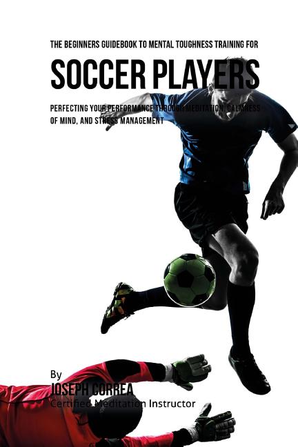 The Beginners Guidebook To Mental Toughness Training For Soccer Players: Perfecting Your Performance Through Meditation, Calmness Of Mind, And Stress Mana