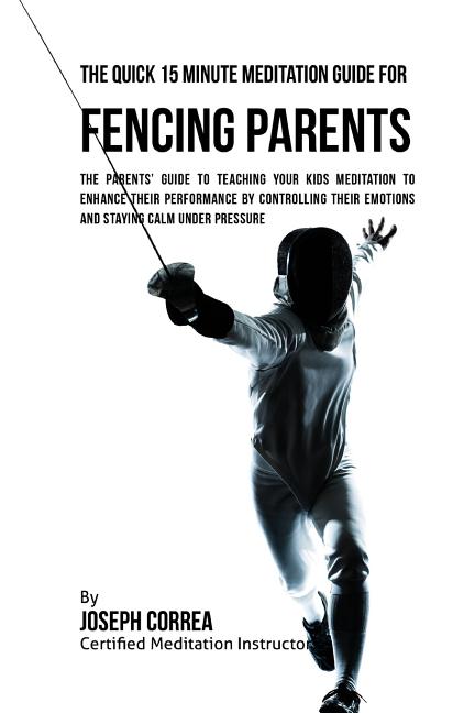 The Quick 15 Minute Meditation Guide for Fencing Parents: The Parents' Guide to Teaching Your Kids Meditation to Enhance Their Performance by Controlling