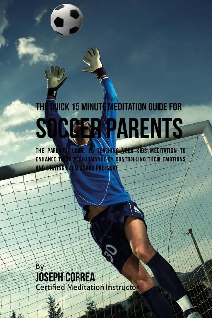 The Quick 15 Minute Meditation Guide for Soccer Parents: The Parents' Guide to Teaching Your Kids Meditation to Enhance Their Performance by Controlling T