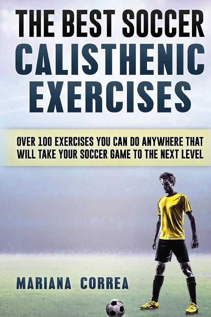The BEST SOCCER CALISTHENIC EXERCISES: OVER 100 EXERCISES YOU CAN DO ANYWHERE THAT WILL TAKE YOUR SOCCER GAME To THE NEXT LEVEL