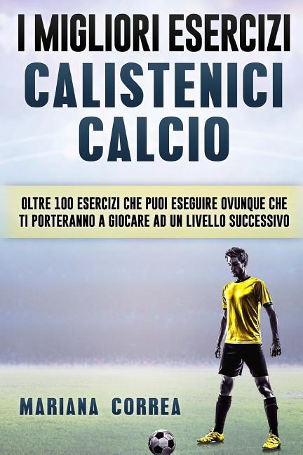 i MIGLIORI ESERCIZI CALISTENICI CALCIO: OLTRE 100 ESERCIZI CHE PUOI ESEGUIRE OVUNQUE CHE TI PORTERANNO a GIOCARE AD UN LIVELLO SUCCESSIVO