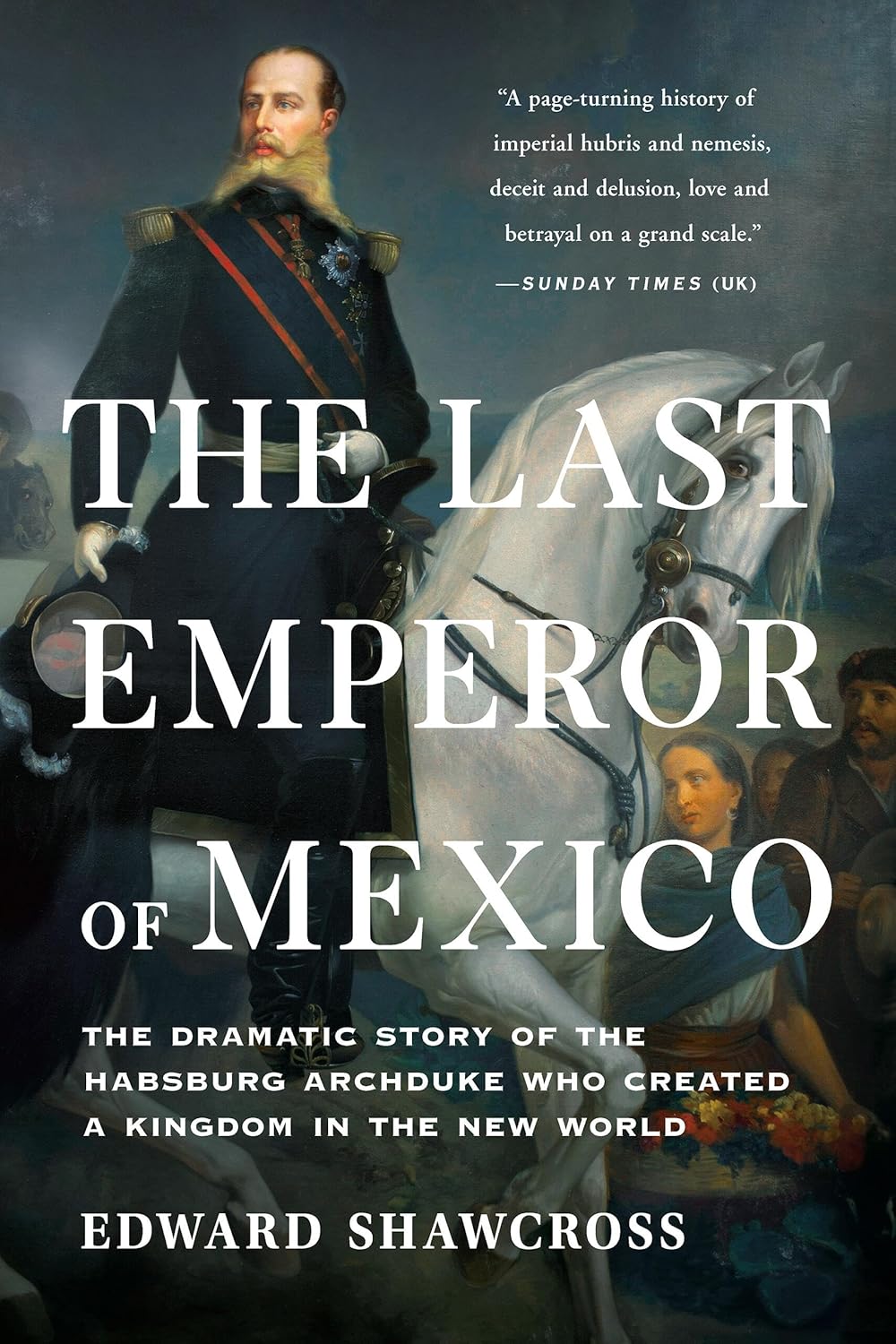 Last Emperor of Mexico: The Dramatic Story of the Habsburg Archduke Who Created a Kingdom in the New World
