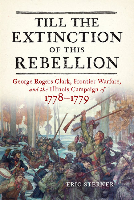 Till the Extinction of This Rebellion: George Rogers Clark, Frontier Warfare, and the Illinois Campaign of 1778-1779