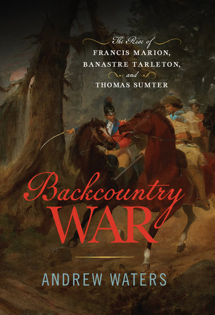 Backcountry War: The Rise of Francis Marion, Banastre Tarleton, and Thomas Sumter