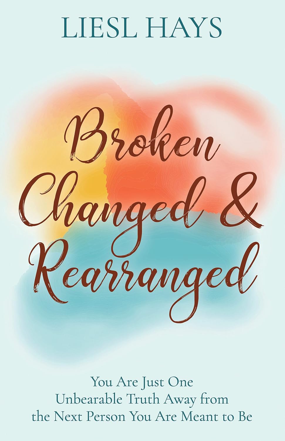 Broken, Changed and Rearranged: You Are Just One Unbearable Truth Away from the Next Person You Are Meant to Be