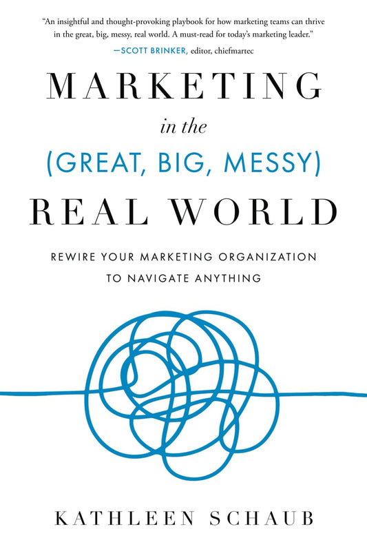 Marketing in the (Great, Big, Messy) Real World: Rewire Your Marketing Organization to Navigate Anything